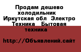 Продам дешево холодильник - Иркутская обл. Электро-Техника » Бытовая техника   